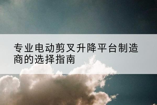 南安电动剪叉升降平台厂家-专业电动剪叉升降平台制造商的选择指南