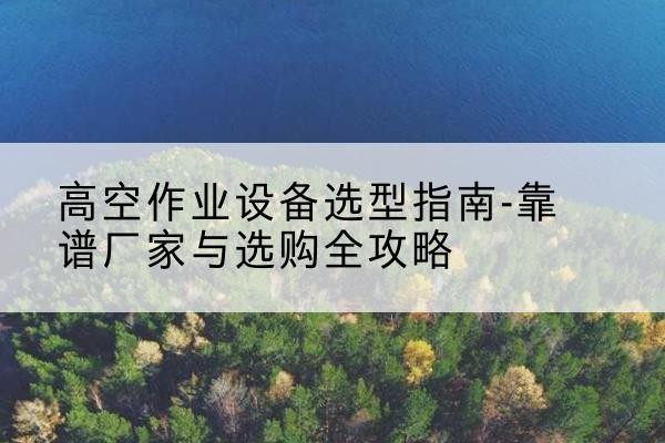 南安升降车厂家-高空作业设备选型指南-靠谱厂家与选购全攻略