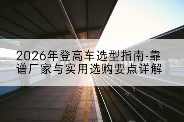 南安登高车厂家推荐-2026年登高车选型指南-靠谱厂家与实用选购要点详解