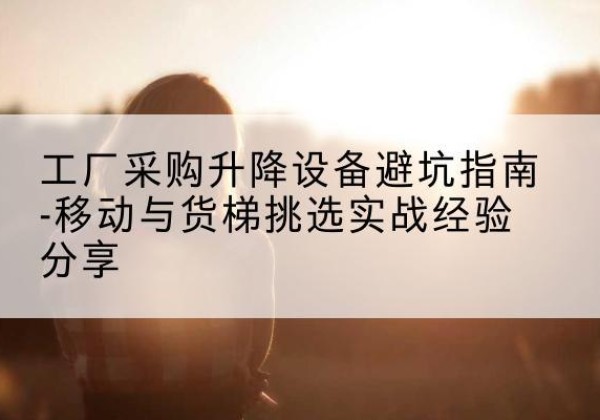 南安移动式升降机怎么选-工厂采购升降设备避坑指南-移动与货梯挑选实战经验分享
