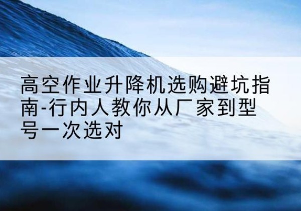 南安升降平台厂家-高空作业升降机选购避坑指南-行内人教你从厂家到型号一次选对