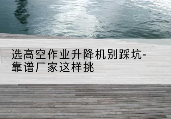 南安剪叉式升降机厂家-选高空作业升降机别踩坑-靠谱厂家这样挑