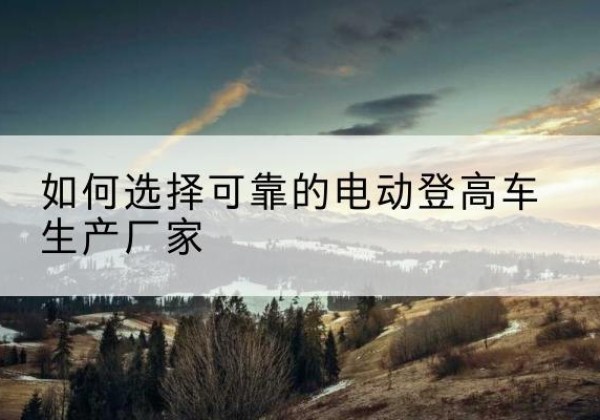 南安电动登高车厂家-如何选择可靠的电动登高车生产厂家