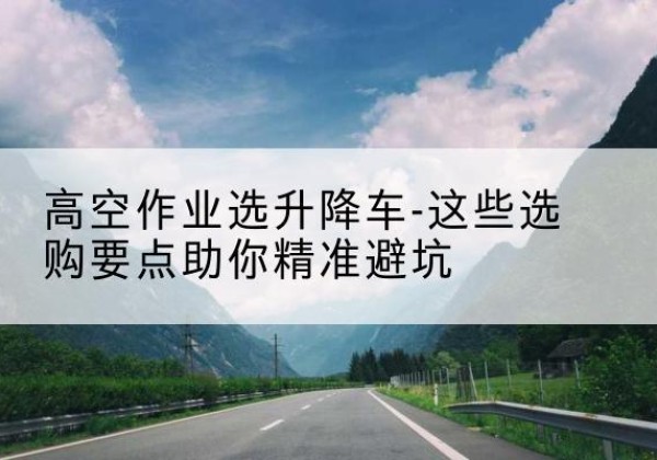 南安升降车厂家-高空作业选升降车-这些选购要点助你*避坑