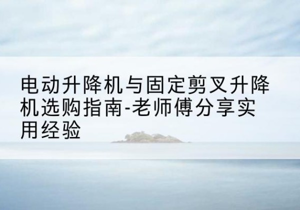 南安电动升降机怎么选-电动升降机与固定剪叉升降机选购指南-老师傅分享实用经验