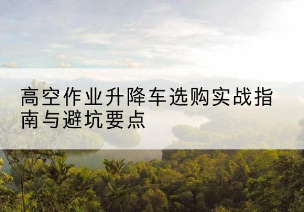 南安升降车怎么选-高空作业升降车选购实战指南与避坑要点