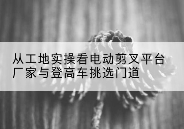 南安电动剪叉升降平台厂家-从工地实操看电动剪叉平台厂家与登高车挑选门道