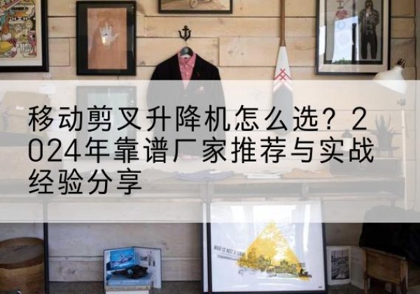 南安升降平台厂家推荐-移动剪叉升降机怎么选？2024年靠谱厂家推荐与实战经验分享