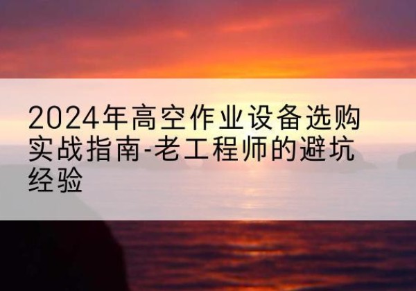 南安高空作业升降机厂家推荐-2024年高空作业设备选购实战指南-老工程师的避坑经验
