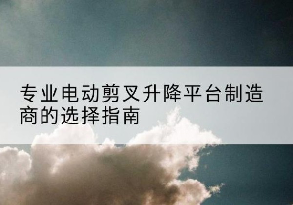 南安电动剪叉升降平台厂家-专业电动剪叉升降平台制造商的选择指南