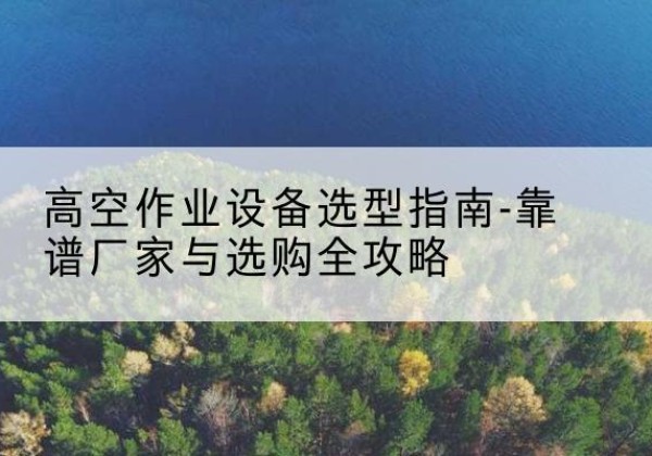 南安升降车厂家-高空作业设备选型指南-靠谱厂家与选购全攻略