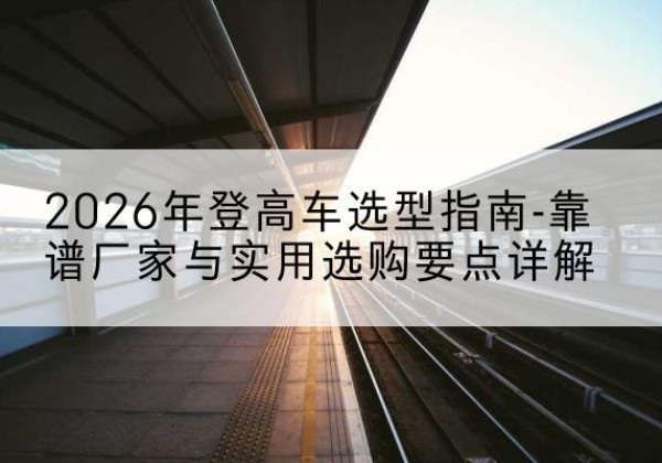 南安登高车厂家推荐-2026年登高车选型指南-靠谱厂家与实用选购要点详解